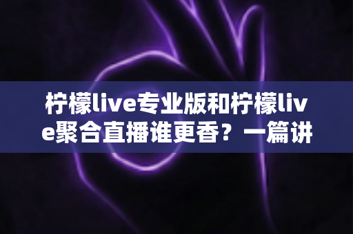 柠檬live专业版和柠檬live聚合直播谁更香?一篇讲透两版本差异的实战选购指南 柠檬live专业版和柠檬live聚合直播谁更香?一篇讲透两版本差异的实战选购指南