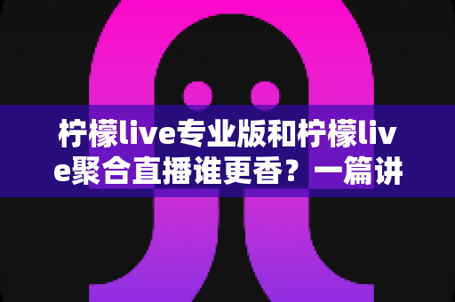 柠檬live专业版和柠檬live聚合直播谁更香？一篇讲透两版本差异的实战选购指南