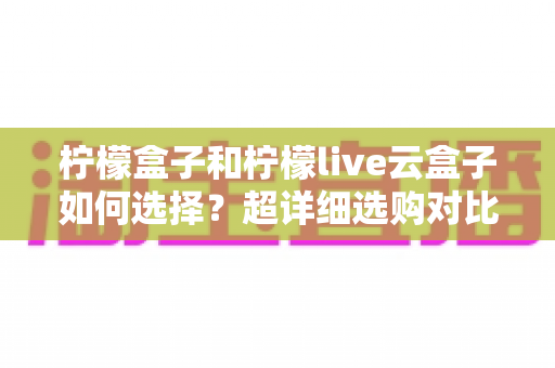 柠檬盒子和柠檬live云盒子如何选择？超详细选购对比指南，帮你找到最适合自己的追剧神器