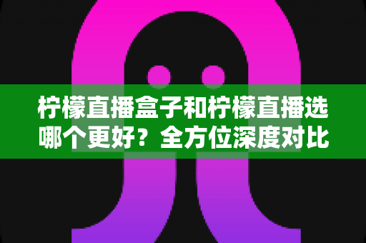 柠檬直播盒子和柠檬直播选哪个更好?全方位深度对比与实用选择指南 柠檬直播盒子和柠檬直播选哪个更好?全方位深度对比与实用选择指南