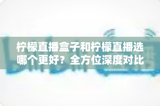 柠檬直播盒子和柠檬直播选哪个更好？全方位深度对比与实用选择指南