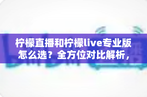 柠檬直播和柠檬live专业版怎么选？全方位对比解析，助你找到最合适的直播利器