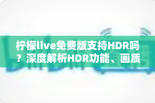 柠檬live免费版支持HDR吗？深度解析HDR功能、画质设置与免费版使用全指南