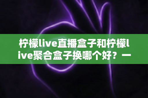 柠檬live直播盒子和柠檬live聚合盒子换哪个好?一份全面的选购对比指南帮你做决定 柠檬live直播盒子和柠檬live聚合盒子换哪个好?一份全面的选购对比指南帮你做决定