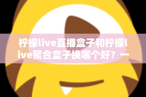柠檬live直播盒子和柠檬live聚合盒子换哪个好?一份全面的选购对比指南帮你做决定 柠檬live直播盒子和柠檬live聚合盒子换哪个好?一份全面的选购对比指南帮你做决定