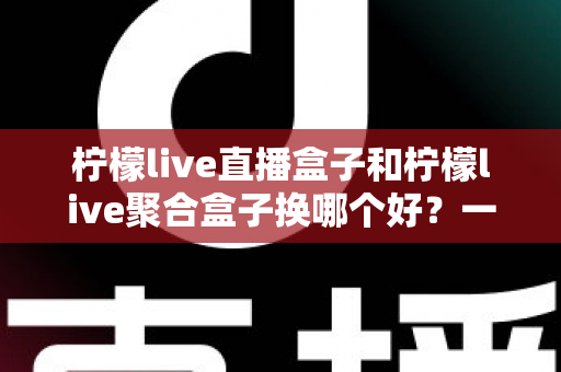 柠檬live直播盒子和柠檬live聚合盒子换哪个好？一份全面的选购对比指南帮你做决定
