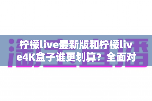 柠檬live最新版和柠檬live4K盒子谁更划算？全面对比帮你选对不选贵