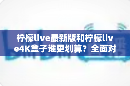 柠檬live最新版和柠檬live4K盒子谁更划算？全面对比帮你选对不选贵