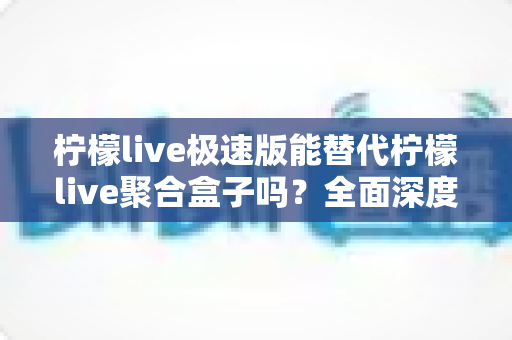 柠檬live极速版能替代柠檬live聚合盒子吗？全面深度对比解析与选购指南
