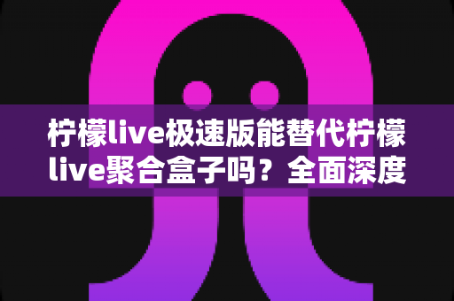 柠檬live极速版能替代柠檬live聚合盒子吗？全面深度对比解析与选购指南
