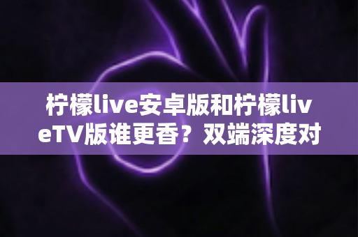 柠檬live安卓版和柠檬liveTV版谁更香？双端深度对比评测，帮你找到最适合自己的观看方式