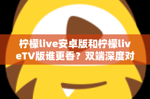 柠檬live安卓版和柠檬liveTV版谁更香？双端深度对比评测，帮你找到最适合自己的观看方式
