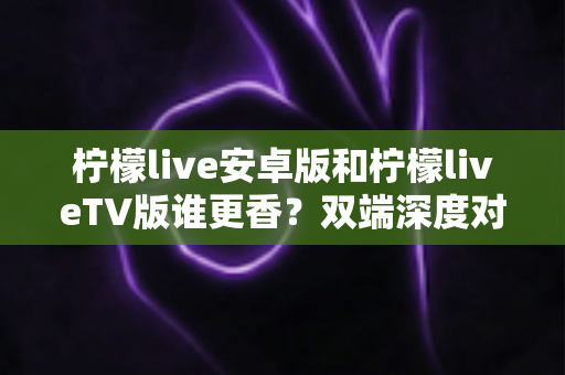 柠檬live安卓版和柠檬liveTV版谁更香？双端深度对比评测，帮你找到最适合自己的观看方式
