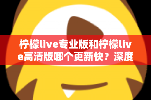 柠檬live专业版和柠檬live高清版哪个更新快？深度解析两大版本更新节奏与最佳选择攻略