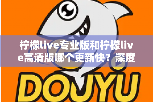 柠檬live专业版和柠檬live高清版哪个更新快？深度解析两大版本更新节奏与最佳选择攻略
