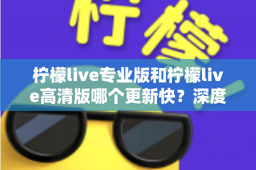 柠檬live专业版和柠檬live高清版哪个更新快？深度解析两大版本更新节奏与最佳选择攻略