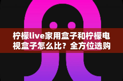 柠檬live家用盒子和柠檬电视盒子怎么比？全方位选购指南助你一选就中