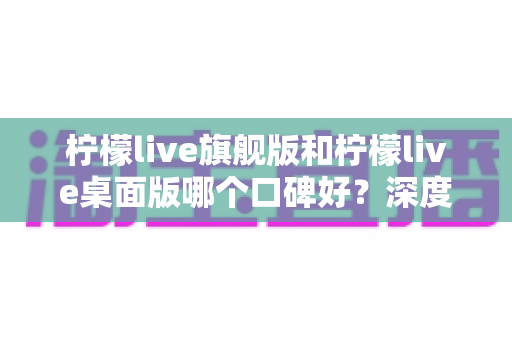 柠檬live旗舰版和柠檬live桌面版哪个口碑好？深度对比评测，帮你选出最适合的直播工具