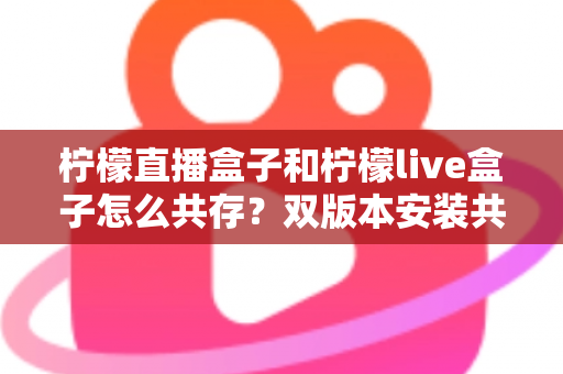 柠檬直播盒子和柠檬live盒子怎么共存？双版本安装共存全攻略，一篇看懂核心技巧