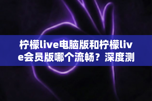 柠檬live电脑版和柠檬live会员版哪个流畅？深度测评帮你找到最佳观看方案