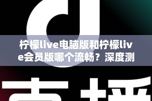 柠檬live电脑版和柠檬live会员版哪个流畅？深度测评帮你找到最佳观看方案