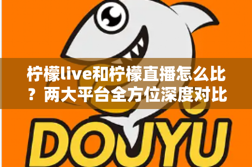 柠檬live和柠檬直播怎么比？两大平台全方位深度对比，帮你找到最适合自己的直播选择