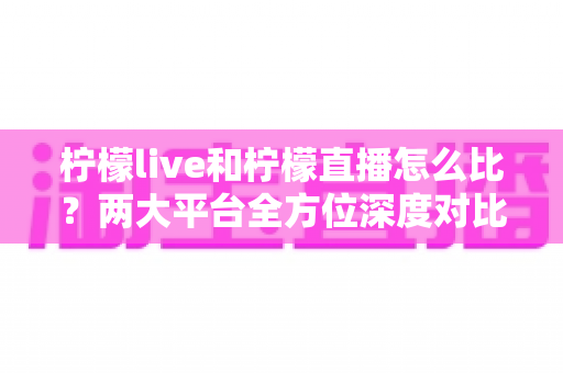 柠檬live和柠檬直播怎么比？两大平台全方位深度对比，帮你找到最适合自己的直播选择