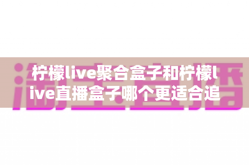 柠檬live聚合盒子和柠檬live直播盒子哪个更适合追剧?追剧党必看的深度选购指南 柠檬live聚合盒子和柠檬live直播盒子哪个更适合追剧?追剧党必看的深度选购指南