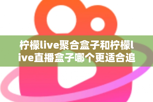 柠檬live聚合盒子和柠檬live直播盒子哪个更适合追剧?追剧党必看的深度选购指南 柠檬live聚合盒子和柠檬live直播盒子哪个更适合追剧?追剧党必看的深度选购指南
