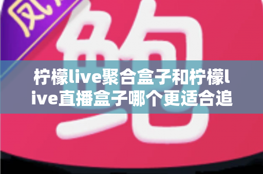 柠檬live聚合盒子和柠檬live直播盒子哪个更适合追剧？追剧党必看的深度选购指南