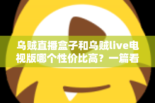 乌贼直播盒子和乌贼live电视版哪个性价比高？一篇看懂差异的省钱选购指南
