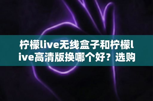 柠檬live无线盒子和柠檬live高清版换哪个好？选购换购全攻略一篇文章讲透