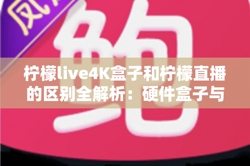 柠檬live4K盒子和柠檬直播的区别全解析：硬件盒子与软件应用该怎么选？一文看懂！