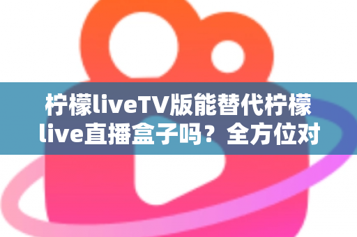 柠檬liveTV版能替代柠檬live直播盒子吗？全方位对比分析与实用选购指南