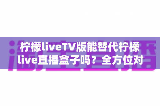 柠檬liveTV版能替代柠檬live直播盒子吗？全方位对比分析与实用选购指南