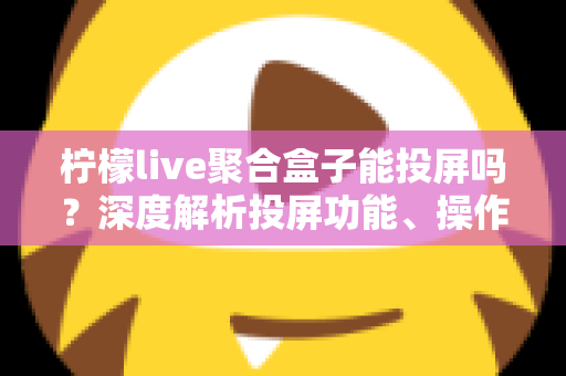 柠檬live聚合盒子能投屏吗?深度解析投屏功能、操作步骤与实用技巧全攻略 柠檬live聚合盒子能投屏吗?深度解析投屏功能、操作步骤与实用技巧全攻略