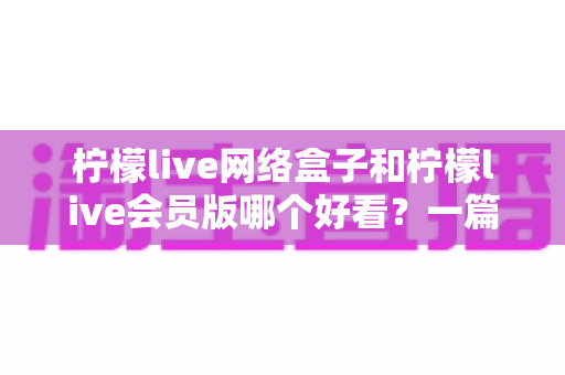 柠檬live网络盒子和柠檬live会员版哪个好看？一篇文章帮你选对不选贵