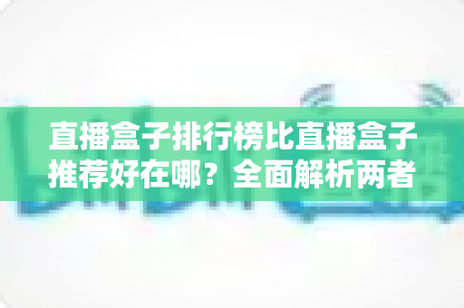 直播盒子排行榜比直播盒子推荐好在哪？全面解析两者差异与科学选择指南