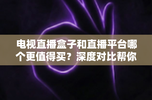 电视直播盒子和直播平台哪个更值得买？深度对比帮你做出明智选择