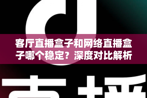客厅直播盒子和网络直播盒子哪个稳定？深度对比解析与实用选购指南