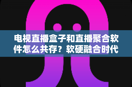 电视直播盒子和直播聚合软件怎么共存？软硬融合时代的大屏观看生态全解析