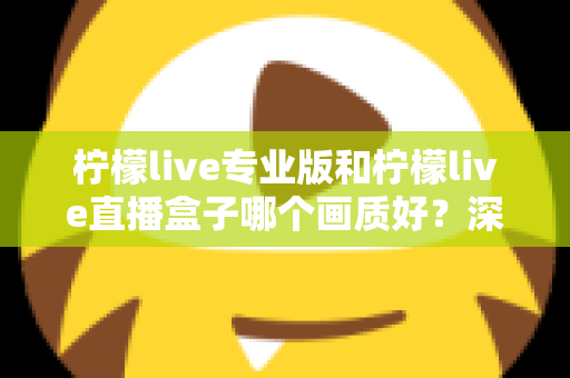 柠檬live专业版和柠檬live直播盒子哪个画质好？深度对比分析帮你选出最佳方案