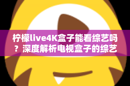柠檬live4K盒子能看综艺吗?深度解析电视盒子的综艺观看体验与实用指南 柠檬live4K盒子能看综艺吗?深度解析电视盒子的综艺观看体验与实用指南