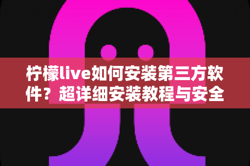 柠檬live如何安装第三方软件？超详细安装教程与安全避坑指南