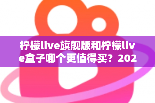 柠檬live旗舰版和柠檬live盒子哪个更值得买?2025年最实用的选购对比指南 柠檬live旗舰版和柠檬live盒子哪个更值得买?2025年最实用的选购对比指南