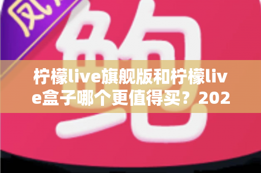 柠檬live旗舰版和柠檬live盒子哪个更值得买?2025年最实用的选购对比指南 柠檬live旗舰版和柠檬live盒子哪个更值得买?2025年最实用的选购对比指南