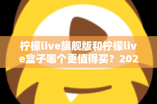 柠檬live旗舰版和柠檬live盒子哪个更值得买？2025年最实用的选购对比指南