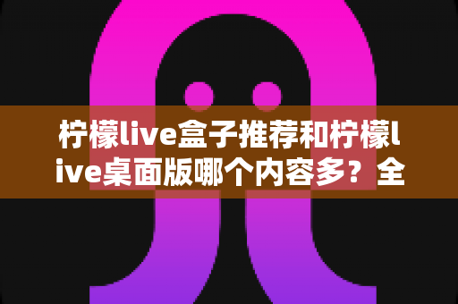 柠檬live盒子推荐和柠檬live桌面版哪个内容多?全方位深度对比解析,帮你找到内容最丰富的版本 柠檬live盒子推荐和柠檬live桌面版哪个内容多?全方位深度对比解析,帮你找到内容最丰富的版本