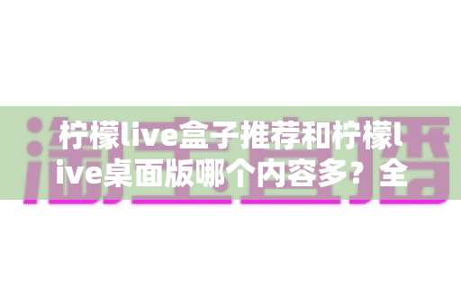 柠檬live盒子推荐和柠檬live桌面版哪个内容多?全方位深度对比解析,帮你找到内容最丰富的版本 柠檬live盒子推荐和柠檬live桌面版哪个内容多?全方位深度对比解析,帮你找到内容最丰富的版本