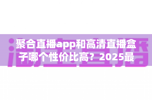 聚合直播app和高清直播盒子哪个性价比高？2025最新深度对比与选购指南